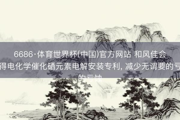 6686·体育世界杯(中国)官方网站 和风佳会赢得电化学催化硒元素电解安装专利, 减少无谓要的亏蚀