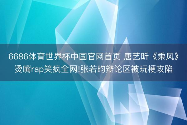 6686体育世界杯中国官网首页 唐艺昕《乘风》烫嘴rap笑疯全网!张若昀辩论区被玩梗攻陷