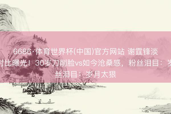 6686·体育世界杯(中国)官方网站 谢霆锋淡薄旧照对比曝光！30岁刀削脸vs如今沧桑感，粉丝泪目：岁月太狠