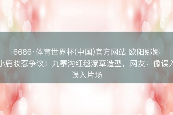 6686·体育世界杯(中国)官方网站 欧阳娜娜丛林小鹿妆惹争议!九寨沟红毯潦草造型,网友:像误入片场