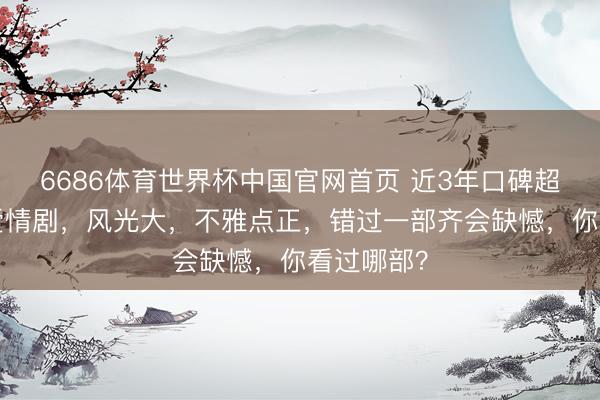 6686体育世界杯中国官网首页 近3年口碑超高的7部爱情剧,风光大,不雅点正,错过一部齐会缺憾,你看过哪部?
