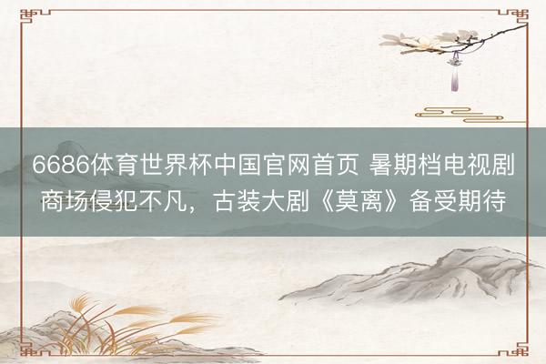 6686体育世界杯中国官网首页 暑期档电视剧商场侵犯不凡,古装大剧《莫离》备受期待