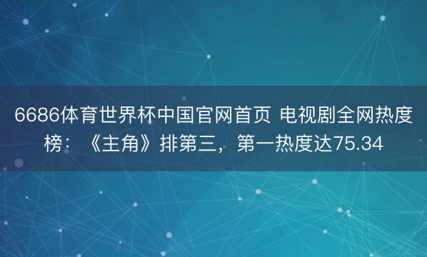 6686体育世界杯中国官网首页 电视剧全网热度榜:《主角》排第三,第一热度达75.34