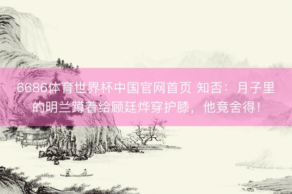 6686体育世界杯中国官网首页 知否:月子里的明兰蹲着给顾廷烨穿护膝,他竟舍得!
