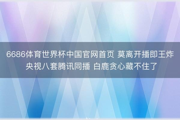 6686体育世界杯中国官网首页 莫离开播即王炸 央视八套腾讯同播 白鹿贪心藏不住了