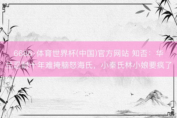 6686·体育世界杯(中国)官方网站 知否:华兰忍耐十年难掩脑怒海氏,小秦氏林小娘要疯了