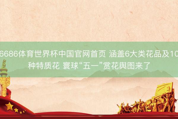 6686体育世界杯中国官网首页 涵盖6大类花品及10种特质花 寰球“五一”赏花舆图来了