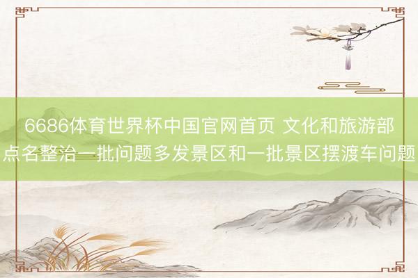 6686体育世界杯中国官网首页 文化和旅游部点名整治一批问题多发景区和一批景区摆渡车问题