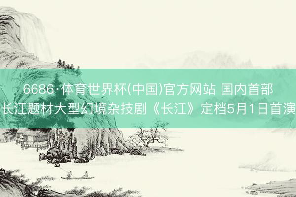 6686·体育世界杯(中国)官方网站 国内首部长江题材大型幻境杂技剧《长江》定档5月1日首演