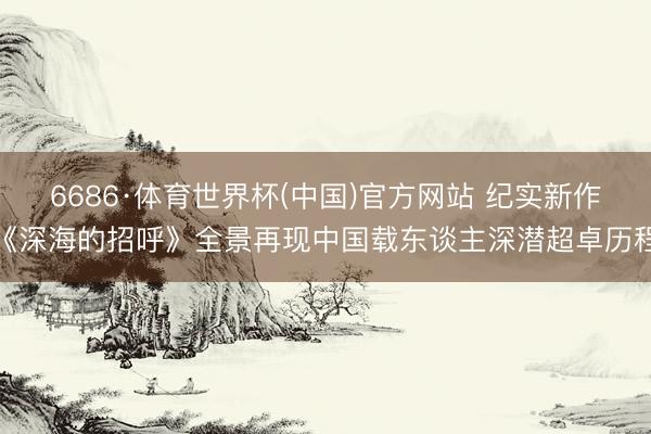 6686·体育世界杯(中国)官方网站 纪实新作《深海的招呼》全景再现中国载东谈主深潜超卓历程