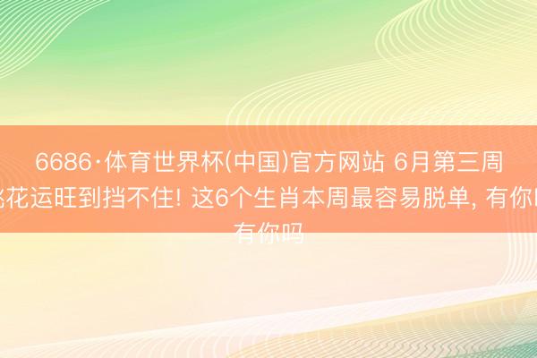 6686·体育世界杯(中国)官方网站 6月第三周桃花运旺到挡不住! 这6个生肖本周最容易脱单, 有你吗