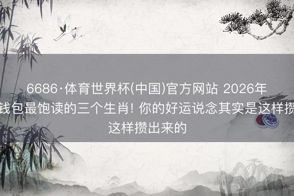 6686·体育世界杯(中国)官方网站 2026年下半年钱包最饱读的三个生肖! 你的好运说念其实是这样攒出来的