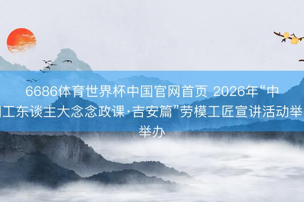 6686体育世界杯中国官网首页 2026年“中国工东谈主大念念政课·吉安篇”劳模工匠宣讲活动举办