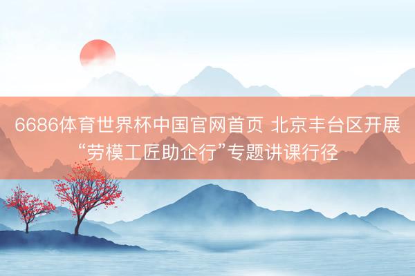 6686体育世界杯中国官网首页 北京丰台区开展“劳模工匠助企行”专题讲课行径