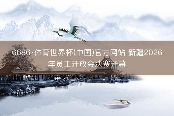 6686·体育世界杯(中国)官方网站 新疆2026年员工开放会决赛开幕