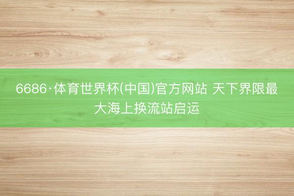 6686·体育世界杯(中国)官方网站 天下界限最大海上换流站启运