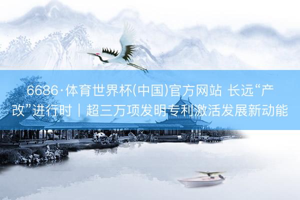 6686·体育世界杯(中国)官方网站 长远“产改”进行时|超三万项发明专利激活发展新动能