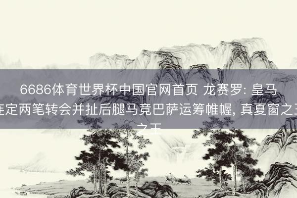 6686体育世界杯中国官网首页 龙赛罗: 皇马连定两笔转会并扯后腿马竞巴萨运筹帷幄， 真夏窗之王