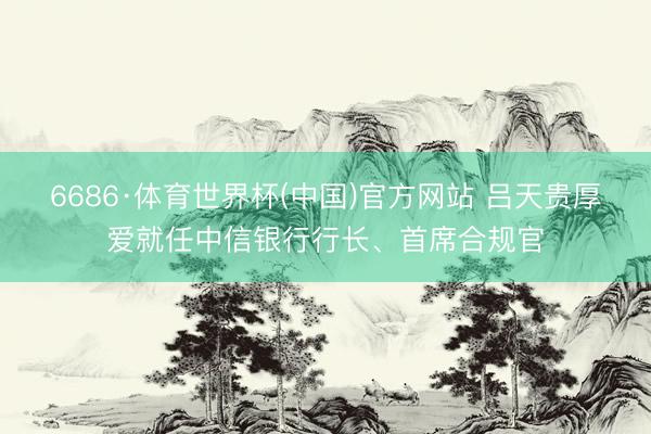 6686·体育世界杯(中国)官方网站 吕天贵厚爱就任中信银行行长、首席合规官