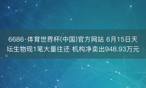 6686·体育世界杯(中国)官方网站 6月15日天坛生物现1笔大量往还 机构净卖出948.93万元