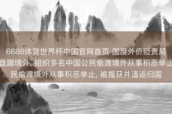 6686体育世界杯中国官网首页 国度外侨贬责局: 章某、雍某进恒久盘踞境外, 组织多名中国公民偷渡境外从事积恶举止, 被握获并遣返归国