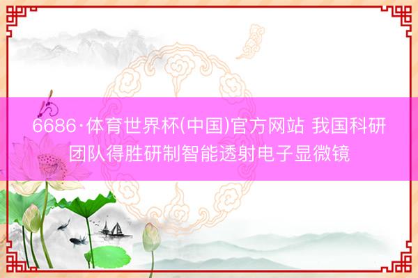 6686·体育世界杯(中国)官方网站 我国科研团队得胜研制智能透射电子显微镜