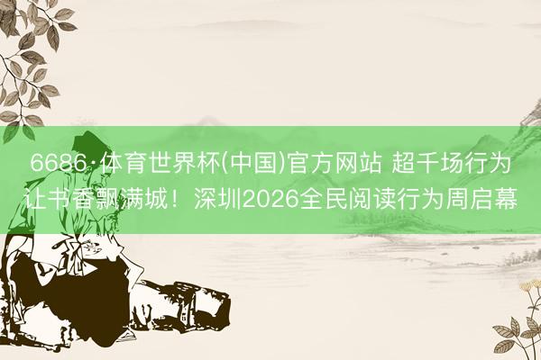 6686·体育世界杯(中国)官方网站 超千场行为让书香飘满城！深圳2026全民阅读行为周启幕