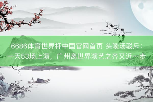 6686体育世界杯中国官网首页 头啖汤驳斥:一天53场上演,广州离世界演艺之齐又近一步