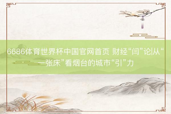 6686体育世界杯中国官网首页 财经“闫”论|从“一张床”看烟台的城市“引”力