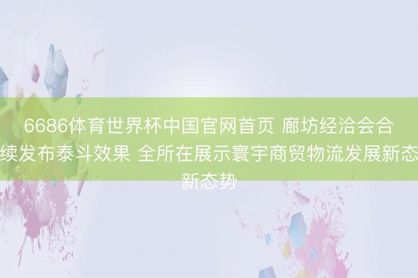 6686体育世界杯中国官网首页 廊坊经洽会合手续发布泰斗效果 全所在展示寰宇商贸物流发展新态势