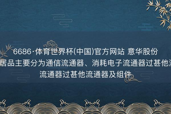 6686·体育世界杯(中国)官方网站 意华股份: 公司流通器居品主要分为通信流通器、消耗电子流通器过甚他流通器及组件