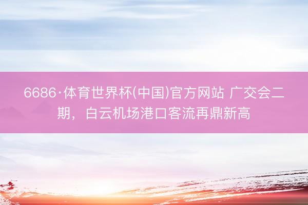 6686·体育世界杯(中国)官方网站 广交会二期,白云机场港口客流再鼎新高
