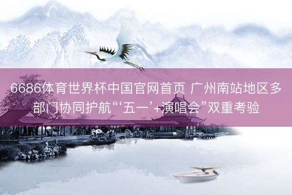 6686体育世界杯中国官网首页 广州南站地区多部门协同护航“‘五一’+演唱会”双重考验