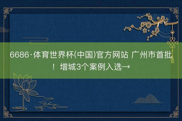 6686·体育世界杯(中国)官方网站 广州市首批！增城3个案例入选→