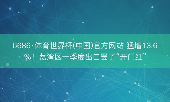 6686·体育世界杯(中国)官方网站 猛增13.6%!荔湾区一季度出口罢了“开门红”