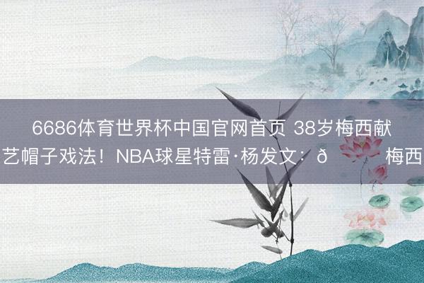 6686体育世界杯中国官网首页 38岁梅西献艺帽子戏法！NBA球星特雷·杨发文：🐐梅西