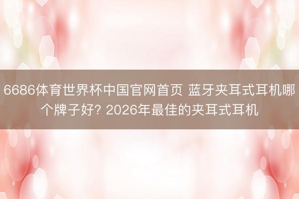 6686体育世界杯中国官网首页 蓝牙夹耳式耳机哪个牌子好?