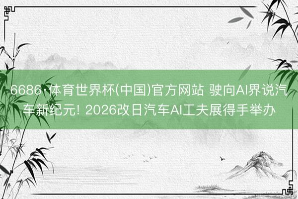 6686·体育世界杯(中国)官方网站 驶向AI界说汽车新纪元