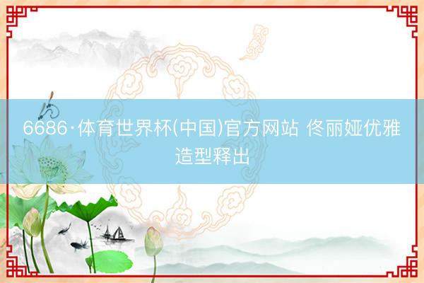 6686·体育世界杯(中国)官方网站 佟丽娅优雅造型释出