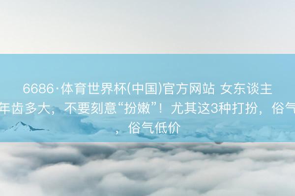 6686·体育世界杯(中国)官方网站 女东谈主不管年齿多大,