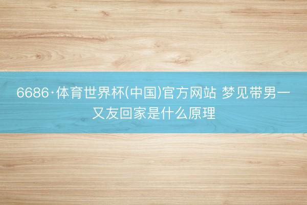 6686·体育世界杯(中国)官方网站 梦见带男一又友回家是什么原理