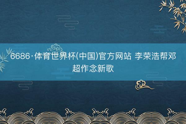 6686·体育世界杯(中国)官方网站 李荣浩帮邓超作念新歌