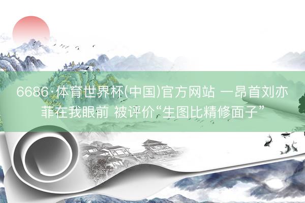 6686·体育世界杯(中国)官方网站 一昂首刘亦菲在我眼前 被评价“生图比精修面子”