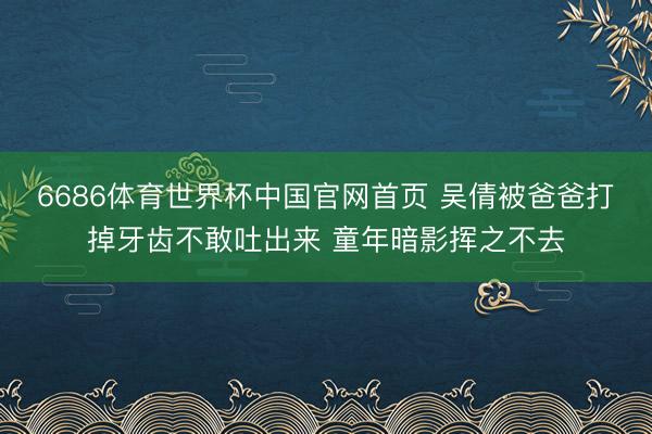 6686体育世界杯中国官网首页 吴倩被爸爸打掉牙齿不敢吐出来 童年暗影挥之不去